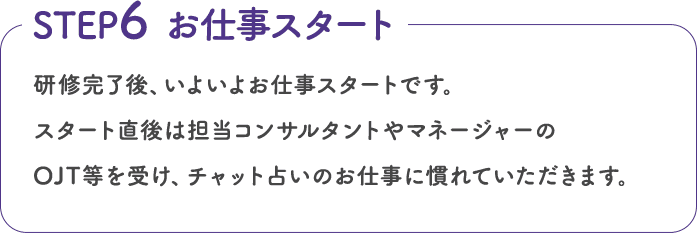 研修完了後、いよいよお仕事スタートです。スタート直後は担当コンサルタントやマネージャーのOJT等を受け、チャット占いのお仕事に慣れていただきます。